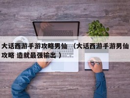 大话西游手游攻略男仙 （大话西游手游男仙攻略 造就最强输出 ）