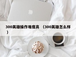 300英雄操作难度高 （300英雄怎么样 ）