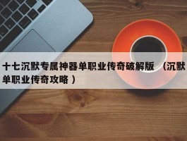 十七沉默专属神器单职业传奇破解版 （沉默单职业传奇攻略 ）