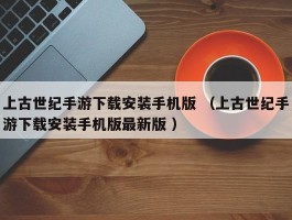 上古世纪手游下载安装手机版 （上古世纪手游下载安装手机版最新版 ）