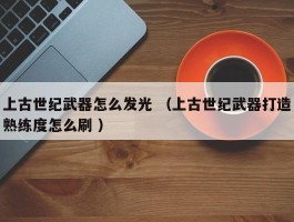 上古世纪武器怎么发光 （上古世纪武器打造熟练度怎么刷 ）