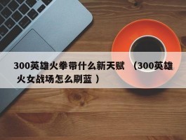 300英雄火拳带什么新天赋 （300英雄 火女战场怎么刷蓝 ）