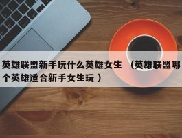 英雄联盟新手玩什么英雄女生 （英雄联盟哪个英雄适合新手女生玩 ）