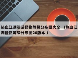 热血江湖端游怪物等级分布图大全 （热血江湖怪物等级分布图20版本 ）