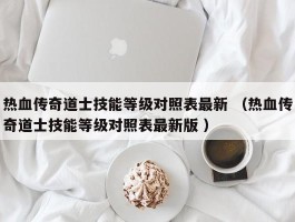 热血传奇道士技能等级对照表最新 （热血传奇道士技能等级对照表最新版 ）