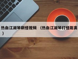 热血江湖琴刷怪视频 （热血江湖琴打怪距离 ）