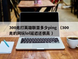 300兆打英雄联盟多少ping （300兆的网玩lol延迟还很高 ）