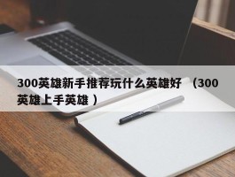300英雄新手推荐玩什么英雄好 （300英雄上手英雄 ）