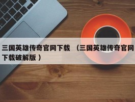 三国英雄传奇官网下载 （三国英雄传奇官网下载破解版 ）