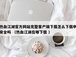 热血江湖官方网站完整客户端下载怎么下载啊安全吗 （热血江湖在哪下载 ）