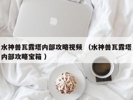 水神兽瓦露塔内部攻略视频 （水神兽瓦露塔内部攻略宝箱 ）