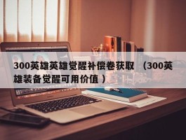 300英雄英雄觉醒补偿卷获取 （300英雄装备觉醒可用价值 ）