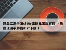 热血江湖手游sf满v无限元宝版官网 （热血江湖手游最新sf下载 ）