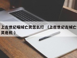 上古世纪暗域亡灵怎么打 （上古世纪古城亡灵危机 ）