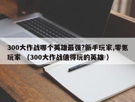 300大作战哪个英雄最强?新手玩家,零氪玩家 （300大作战值得玩的英雄 ）