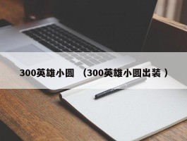 300英雄小圆 （300英雄小圆出装 ）