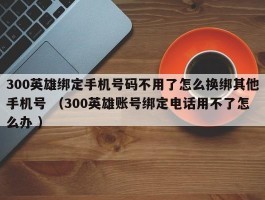 300英雄绑定手机号码不用了怎么换绑其他手机号 （300英雄账号绑定电话用不了怎么办 ）