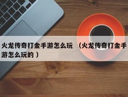 火龙传奇打金手游怎么玩 （火龙传奇打金手游怎么玩的 ）