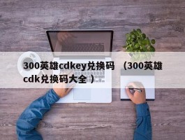 300英雄cdkey兑换码 （300英雄cdk兑换码大全 ）