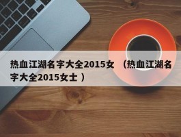热血江湖名字大全2015女 （热血江湖名字大全2015女士 ）