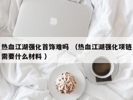 热血江湖强化首饰难吗 （热血江湖强化项链需要什么材料 ）