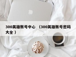 300英雄账号中心 （300英雄账号密码大全 ）