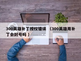 300英雄补丁授权错误 （300英雄用补丁会封号吗 ）
