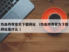 热血传奇官方下载网址 （热血传奇官方下载网址是什么 ）