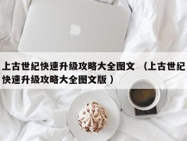 上古世纪快速升级攻略大全图文 （上古世纪快速升级攻略大全图文版 ）