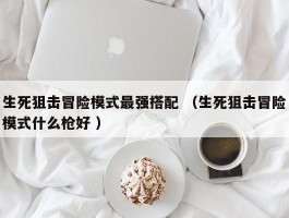 生死狙击冒险模式最强搭配 （生死狙击冒险模式什么枪好 ）