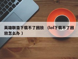 英雄联盟下载不了回放 （lol下载不了回放怎么办 ）