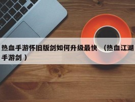热血手游怀旧版剑如何升级最快 （热血江湖手游剑 ）