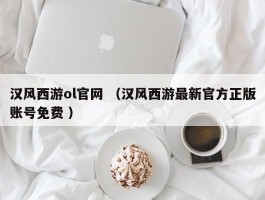 汉风西游ol官网 （汉风西游最新官方正版账号免费 ）