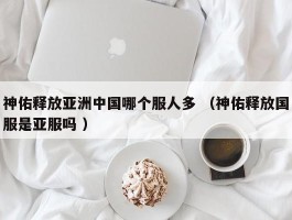 神佑释放亚洲中国哪个服人多 （神佑释放国服是亚服吗 ）