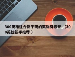 300英雄适合新手玩的英雄有哪些 （300英雄新手推荐 ）