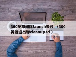 300英雄删除launch失败 （300英雄退出弹cleanup3d ）