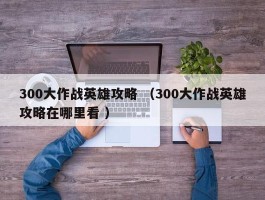 300大作战英雄攻略 （300大作战英雄攻略在哪里看 ）