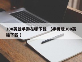 300英雄手游在哪下载 （手机版300英雄下载 ）