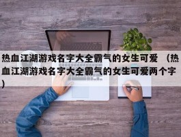 热血江湖游戏名字大全霸气的女生可爱 （热血江湖游戏名字大全霸气的女生可爱两个字 ）