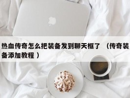 热血传奇怎么把装备发到聊天框了 （传奇装备添加教程 ）