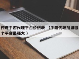 传奇手游代理平台价格表 （手游代理加盟哪个平台最强大 ）