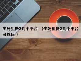 生死狙击2几个平台 （生死狙击2几个平台可以玩 ）