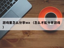 游戏里怎么分享wa （怎么才能分享游戏 ）