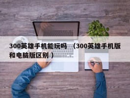 300英雄手机能玩吗 （300英雄手机版和电脑版区别 ）