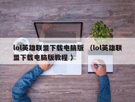 lol英雄联盟下载电脑版 （lol英雄联盟下载电脑版教程 ）