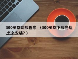 300英雄卸载程序 （300英雄下载完后,怎么安装? ）