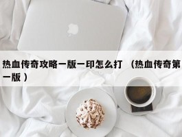 热血传奇攻略一版一印怎么打 （热血传奇第一版 ）