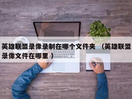 英雄联盟录像录制在哪个文件夹 （英雄联盟录像文件在哪里 ）
