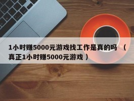 1小时赚5000元游戏找工作是真的吗 （真正1小时赚5000元游戏 ）