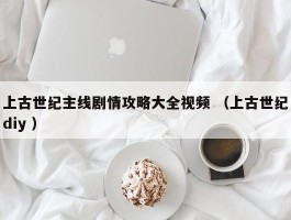 上古世纪主线剧情攻略大全视频 （上古世纪diy ）